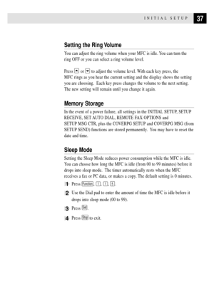 Page 5137INITIAL SETUP
Setting the Ring Volume
You can adjust the ring volume when your MFC is idle. You can turn the
ring OFF or you can select a ring volume level.
Press 
 or  to adjust the volume level. With each key press, the
MFC rings as you hear the current setting and the display shows the setting
you are choosing.  Each key press changes the volume to the next setting.
The new setting will remain until you change it again.
Memory Storage
In the event of a power failure, all settings in the INITIAL...