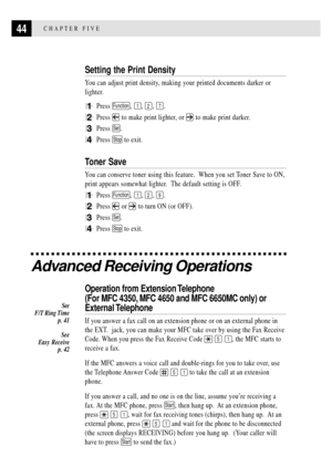 Page 5844CHAPTER FIVE
Setting the Print Density
You can adjust print density, making your printed documents darker or
lighter.
1Press Function, 1, 2, 7.
2Press  to make print lighter, or  to make print darker.
3Press Set.
4Press Stop to exit.
Toner Save
You can conserve toner using this feature.  When you set Toner Save to ON,
print appears somewhat lighter.  The default setting is OFF.
1Press Function, 1, 2, 9.
2Press  or  to turn ON (or OFF).
3Press Set.
4Press Stop to exit.
Advanced Receiving Operations...