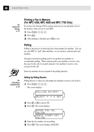 Page 6046CHAPTER FIVE
Printing a Fax in Memory
(For MFC 4350, MFC 4650 and MFC 7750 Only)
If you have Fax Storage ON for remote retrieval you can still print a fax in
the memory when you are at your MFC.
1Press Function, 1, 8, 4.
2Press Start.
3After printing is finished, press Stop to exit.
Polling
Polling is the process of retrieving faxes from another fax machine.  You can
use your MFC to ÒpollÓ other machines, or you can have someone poll your
machine.
All parties involved in polling need to set up their...