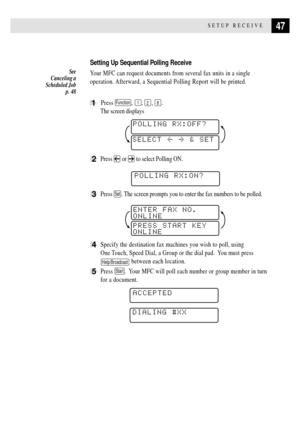 Page 6147SETUP RECEIVE
Setting Up Sequential Polling Receive
Your MFC can request documents from several fax units in a single
operation. Afterward, a Sequential Polling Report will be printed.
1  Press Function, 1, 2, 8.
The screen displays
POLLING RX:OFF?
SELECT  & SET
2Press  or  to select Polling ON.
    
POLLING RX:ON?
3Press Set. The screen prompts you to enter the fax numbers to be polled.
PRESS START KEY
ONLINEENTER FAX NO.
ONLINE
4Specify the destination fax machines you wish to poll, using
One...