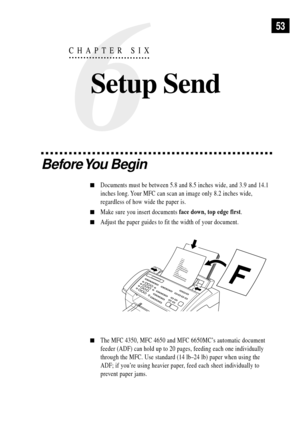 Page 6753
Before You  Begin
nDocuments must be between 5.8 and 8.5 inches wide, and 3.9 and 14.1
inches long. Your MFC can scan an image only 8.2 inches wide,
regardless of how wide the paper is.
nMake sure you insert documents face down, top edge first.
nAdjust the paper guides to fit the width of your document.
 
nThe MFC 4350, MFC 4650 and MFC 6650MCÕs automatic document
feeder (ADF) can hold up to 20 pages, feeding each one individually
through the MFC. Use standard (14 lbÐ24 lb) paper when using the
ADF;...