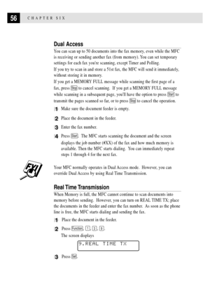 Page 7056CHAPTER SIX
Dual Access
You can scan up to 50 documents into the fax memory, even while the MFC
is receiving or sending another fax (from memory). You can set temporary
settings for each fax youre scanning, except Timer and Polling.
If you try to scan in and store a 51st fax, the MFC will send it immediately,
without storing it in memory.
If you get a MEMORY FULL message while scanning the first page of a
fax, press 
Stop to cancel scanning.  If you get a MEMORY FULL message
while scanning in a...