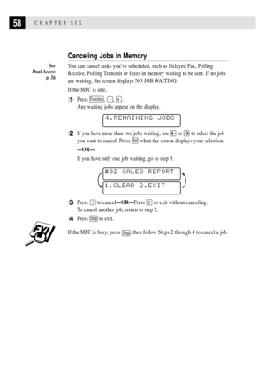 Page 7258CHAPTER SIX
Canceling Jobs in Memory
You can cancel tasks youÕve scheduled, such as Delayed Fax, Polling
Receive, Polling Transmit or faxes in memory waiting to be sent. If no jobs
are waiting, the screen displays NO JOB WAITING.
If the MFC is idle,
1Press Function, 1, 4.
Any waiting jobs appear on the display.
    
4.REMAINING JOBS
2If you have more than two jobs waiting, use  or  to select the job
you want to cancel. Press 
Set when the screen displays your selection.
ÑORÑ
If you have only one job...