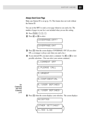 Page 7561SETUP SEND
Always Send Cover Page
Make sure Station ID is set up (p. 33). This feature does not work without
the Station ID.
You can set the MFC to send a cover page whenever you send a fax. The
number of pages in your fax is not included when you use this setting.
1Press Function, 1, 3, 1.
2Press  or  to select.
    
COVERPAGE:OFF?
    COVERPAGE:ON?
3Press Set when the screen displays COVERPAGE: ON? (If you select
ON, a coverpage is always sent when you send a fax.)
4If you selected ON, you must...