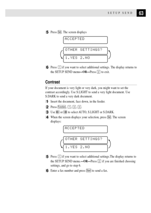 Page 7763SETUP SEND
5Press Set. The screen displays
    
ACCEPTED
1.YES 2.NO
OTHER SETTINGS?
6Press 1 if you want to select additional settings. The display returns to
the SETUP SEND menuÑORÑPress 
2 to exit.
Contrast
If your document is very light or very dark, you might want to set the
contrast accordingly. Use S.LIGHT to send a very light document. Use
S.DARK to send a very dark document.
1Insert the document, face down, in the feeder.
2Press Function, 1, 3, 3.
3Use  or  to select AUTO, S.LIGHT or S.DARK....