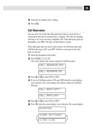 Page 7965SETUP SEND
6Enter the fax number youÕre calling.
7Press Start.
Call Reservation
You can send a fax and let the other party know that you want to have a
conversation after the fax transmission is complete. The other fax machine
will ring as if it were receiving a telephone call; if the other party picks up
the handset, your MFC will ring. Lift the handset to speak.
If the other party does not answer and you have set Call Reservation and
Call Back message to ON, your MFC will leave a message for the...