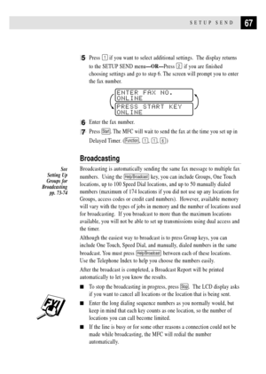 Page 8167SETUP SEND
5Press 1 if you want to select additional settings.  The display returns
to the SETUP SEND menuÑORÑPress 
2 if you are finished
choosing settings and go to step 6. The screen will prompt you to enter
the fax number.
PRESS START KEY
ONLINEENTER FAX NO.
ONLINE
6Enter the fax number.
7Press Start. The MFC will wait to send the fax at the time you set up in
Delayed Timer. (
Function, 1, 1, 6)
Broadcasting
Broadcasting is automatically sending the same fax message to multiple fax
numbers....