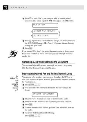 Page 8470CHAPTER SIX
5Press 1 to select DOC if you want your MFC to scan the printed
document at the time it is polledÑORÑPress 
2 to select MEMORY.
 
ACCEPTED
1.YES 2.NO
OTHER SETTINGS?
6Press 1 if you want to select additional settings. The display returns to
the SETUP SEND menuÑORÑPress 
2 if you are finished choosing
settings and go to step 7.
7Press Start.
If you pressed 1 in Step 5, the printed document remains in the document
feeder until your MFC is polled.  However, you can interrupt it to send...