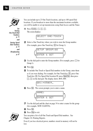 Page 8874CHAPTER SEVEN
You can include up to 23 One Touch locations, and up to 100 speed Dial
locations. If you broadcast to more than the maximum locations available,
you will be unable to set up transmissions using Dual Access and the Timer.
1Press Function, 1, 6, 3.
The screen displays
    
SELECT ONE-TOUCH
2Select a One Touch key where you wish to store the Group number.
(For example, press One Touch key 
02 for Group 1).
ENTER & SET SETUP GROUP:GO
3Use the dial pad to enter the Group number. (For example,...