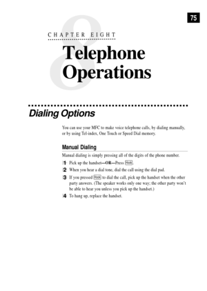 Page 89Dialing Options
You can use your MFC to make voice telephone calls, by dialing manually,
or by using Tel-index, One Touch or Speed Dial memory.
Manual Dialing
Manual dialing is simply pressing all of the digits of the phone number.
1Pick up the handsetÑORÑPress Hook.
2When you hear a dial tone, dial the call using the dial pad.
3If you pressed Hook to dial the call, pick up the handset when the other
party answers. (The speaker works only one way; the other party wonÕt
be able to hear you unless you pick...