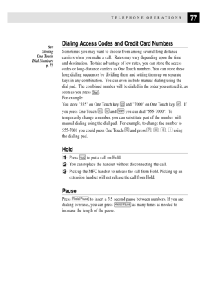 Page 9177TELEPHONE OPERATIONS
Dialing Access Codes and Credit Card Numbers
Sometimes you may want to choose from among several long distance
carriers when you make a call.  Rates may vary depending upon the time
and destination.  To take advantage of low rates, you can store the access
codes or long-distance carriers as One Touch numbers. You can store these
long dialing sequences by dividing them and setting them up on separate
keys in any combination.  You can even include manual dialing using the
dial pad....