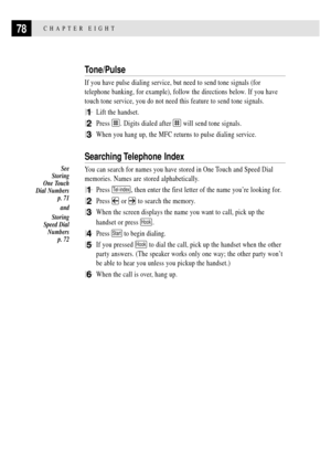 Page 9278CHAPTER EIGHT
Tone/Pulse
If you have pulse dialing service, but need to send tone signals (for
telephone banking, for example), follow the directions below. If you have
touch tone service, you do not need this feature to send tone signals.
1Lift the handset.
2Press . Digits dialed after  will send tone signals.
3When you hang up, the MFC returns to pulse dialing service.
Searching Telephone  Index
You can search for names you have stored in One Touch and Speed Dial
memories. Names are stored...