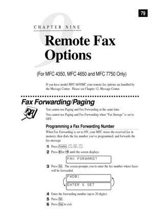 Page 939
CHAPTER NINE
Remote Fax 
Options
79
If you have model MFC 6650MC your remote fax options are handled by
the Message Center.  Please see Chapter 12, Message Center.
Fax Forwarding/Paging
You cannot use Paging and Fax Forwarding at the same time.
You cannot use Paging and Fax Forwarding when ÒFax StorageÓ is set to
OFF.
Programming a Fax Forwarding Number
When Fax Forwarding is set to ON, your MFC stores the received fax in
memory, then dials the fax number youÕve programmed, and forwards the
fax...