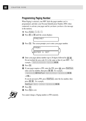 Page 9480CHAPTER NINE
Programming Paging Number
When Paging is selected, your MFC dials the pager number youÕve
programmed, and dials your Personal Identification Number (PIN) when
connected, to activate your pager and let you know you have a fax message
in the memory.
1Press Function, 1, 8, 1.
2Press  or  until the screen displays
    
PAGING?
3Press Set.  The screen prompts you to enter your pager number.
ENTER & SETPAG#:
4Enter your pager phone number (up to 20 digits) followed by  .
Do not include the area...