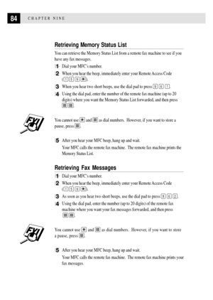 Page 9884CHAPTER NINE
Retrieving Memory Status List
You can retrieve the Memory Status List from a remote fax machine to see if you
have any fax messages.
1Dial your MFCÕs number.
2When you hear the beep, immediately enter your Remote Access Code
(
1 5 9 ).
3When you hear two short beeps, use the dial pad to press 9 6 1.
4Using the dial pad, enter the number of the remote fax machine (up to 20
digits) where you want the Memory Status List forwarded, and then press
 .
You cannot use 
 and  as dial numbers....