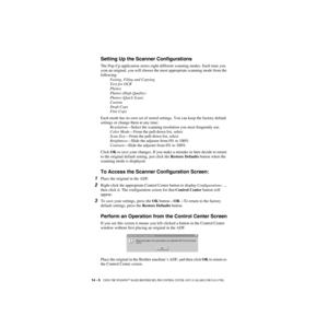 Page 12914 - 5   USING THE WINDOWS®-BASED BROTHER MFL-PRO CONTROL CENTER  (NOT AVAILABLE FOR FAX-4750E)
ZleMFC-US-FAX-4750e/5750e-
Setting Up the Scanner Configurations
The Pop-Up application stores eight different scanning modes. Each time you 
scan an original, you will choose the most appropriate scanning mode from the 
following:
Faxing, Filing and Copying
Text for OCR
Photos
Photos (High Quality)
Photos (Quick Scan)
Custom
Draft Copy
Fine Copy
Each mode has its own set of stored settings. You can keep the...