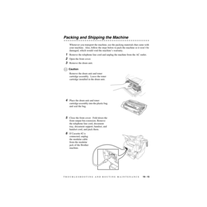 Page 196TROUBLESHOOTING AND ROUTINE MAINTENANCE   19 - 15
ZleMFC-US-FAX-4750e/5750e-
Packing and Shipping the Machine
Whenever you transport the machine, use the packing materials that came with 
your machine.  Also, follow the steps below to pack the machine so it won’t be 
damaged, which would void the machine’s warranty.
1Remove the telephone line cord and unplug the machine from the AC outlet.
2Open the front cover.
3Remove the drum unit.
Caution
Remove the drum unit and toner 
cartridge assembly.  Leave the...