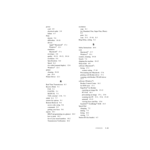 Page 226INDEX   I - 4
ZleMFC-US-FAX-4750e/5750e-FM5.5 power
cord   2-9
electrical outlet   2-9
failure   4-7
Print
density   5-4
difficulties   19-10
drivers
Apple
® Macintosh®   17-1
Windows®   12-1
emulation
Macintosh
®   17-1
envelopes   2-6
quality   19-12,   19-13,   19-14
resolution   S-4
Specifications   S-4
Speed   S-4
two-sided (manual duplex)   12-6
Windows
®   12-1
printer
cleaning   19-18
jam   19-4
Printer Driver   12-1
R
Real Time Transmission   6-3
Receive Mode   5-1
FAX   5-1
FAX/TEL   5-1
MANUAL...