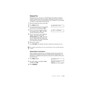 Page 74SETUP SEND   6 - 10
ZleMFC-US-FAX-4750e/5750e-
Delayed Fax
During the day you can store up to 50 documents into memory for delayed 
sending. Transmission of these documents will begin at the time of day you 
enter in Step 3. If you have set up in Delayed Timer on page 6-9, you can accept 
it in Step 3 or enter another time for this fax.
1Place the original face down in the ADF.
2Press Menu, 2, 2, 4.
3Accept the displayed time or enter another 
time for this fax, and then press Set.
4Press 1 to leave the...