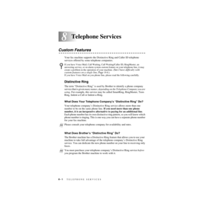 Page 838 - 1   TELEPHONE SERVICES
8
ZleMFC-US-FAX-4750e/5750e-
8Telephone Services
Custom Features
Your fax machine supports the Distinctive Ring and Caller ID telephone 
services offered by some telephone companies.
Distinctive Ring
The term “Distinctive Ring” is used by Brother to identify a phone company 
service that is given many names, depending on the Telephone Company you are 
using. For example, this service may be called SmartRing, RingMaster, Teen-
Ring, Indent-a-Call or Indent-a-Ring.
What Does Your...