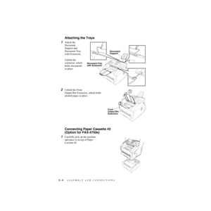 Page 312 - 4   ASSEMBLY AND CONNECTIONS
ZleMFC-US-FAX-4750e/5750e-
Attaching the Trays
1Attach the 
Document        
Support and 
Document Tray 
with Extension.  
Unfold the 
extension, which 
holds documents 
in place.
2Unfold the Front 
Output Bin Extension, which holds 
printed pages in place.
Connecting Paper Cassette #2 
(Option for FAX-4750e) 
1Carefully pick up the machine 
and place it on top of Paper 
Cassette #2.
Document
Support
Document Tray
with Extension
Front 
Output Bin
Extension 