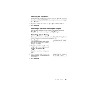 Page 68SETUP SEND   6 - 4
ZleMFC-US-FAX-4750e/5750e-
Checking the Jobs Status
Check which jobs are still waiting in memory to be sent. (If no jobs are waiting, 
the LCD shows NO JOB WAITING.) (
Canceling Jobs in Memory on this page.)
1Press Menu, 2, 6.
2If you have multiple jobs waiting, use   or   to scroll through the list.
3Press Stop/Exit.
Canceling a Job While Scanning the Original
You can cancel a job while you are scanning it into memory by pressing 
Stop/Exit.  Eject the document by pressing Stop/Exit...