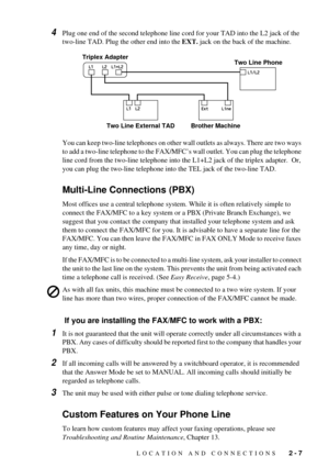 Page 27LOCATION AND CONNECTIONS   2 - 7
4Plug one end of the second telephone line cord for your TAD into the L2 jack of the 
two-line TAD. Plug the other end into the EXT. jack on the back of the machine. 
You can keep two-line telephones on other wall outlets as always. There are two ways 
to add a two-line telephone to the FAX/MFCÕs wall outlet. You can plug the telephone 
line cord from the two-line telephone into the L1+L2 jack of the triplex adapter.  Or, 
you can plug the two-line telephone into the TEL...