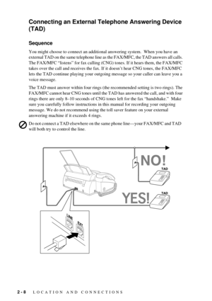 Page 282 - 8   LOCATION AND CONNECTIONS
Connecting an External Telephone Answering Device 
(TAD)
Sequence
You might choose to connect an additional answering system.  When you have an 
external TAD on the same telephone line as the FAX/MFC, the TAD answers all calls. 
The FAX/MFC ÒlistensÓ for fax calling (CNG) tones. If it hears them, the FAX/MFC 
takes over the call and receives the fax. If it doesnÕt hear CNG tones, the FAX/MFC 
lets the TAD continue playing your outgoing message so your caller can leave you...