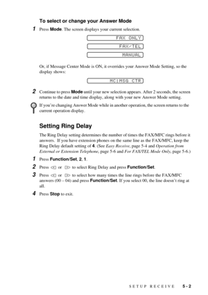 Page 41SETUP RECEIVE   5 - 2
To select or change your Answer Mode
1Press Mode. The screen displays your current selection. 
Or, if Message Center Mode is ON, it overrides your Answer Mode Setting, so the 
display shows:
2Continue to press Mode until your new selection appears. After 2 seconds, the screen 
returns to the date and time display, along with your new Answer Mode setting.
Setting Ring Delay
The Ring Delay setting determines the number of times the FAX/MFC rings before it 
answers.  If you have...