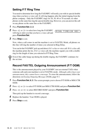 Page 425 - 3   SETUP RECEIVE
Setting F/T Ring Time
You need to determine how long the FAX/MFC will notify you with its special double 
ring when you have a voice call. It will ring happens after the initial ringing from the 
phone company.  Only the FAX/MFC rings for 20, 30, 40 or 70 seconds; no other 
phones on the same line ring the special double ring. However, you can answer the call 
on any phone on the same line as the FAX/MFC.
1Press Function/Set, 2, 2.
2Press   or   to select how long the FAX/MFC 
will...