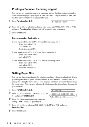 Page 445 - 5   SETUP RECEIVE
Printing a Reduced Incoming original
You can always reduce the size of an incoming fax to a fixed percentage, regardless 
of the size of the paper (up to legal) in your FAX/MFC.  If you choose AUTO, your 
machine chooses the level of reduction for you.
1Press Function/Set, 2, 5. 
2Press   or   to select the reduction ratio you want (AUTO, 93%, 87% or 75%) 
and press Function/Set. Choose 100% if you dont want a reduction. 
3Press Stop to exit.
Recommended Reductions
If your paper is...