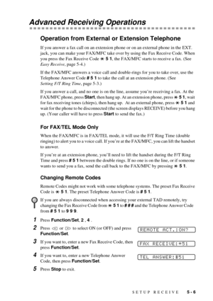 Page 45SETUP RECEIVE   5 - 6
Advanced Receiving Operations
Operation from External or Extension Telephone
If you answer a fax call on an extension phone or on an external phone in the EXT. 
jack, you can make your FAX/MFC take over by using the Fax Receive Code. When 
you press the Fax Receive Code   5 1, the FAX/MFC starts to receive a fax. (See 
Easy Receive, page 5-4.)
If the FAX/MFC answers a voice call and double-rings for you to take over, use the 
Telephone Answer Code # 5 1 to take the call at an...