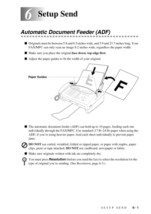 Page 47SETUP SEND   6 - 1
66Setup Send
Automatic Document Feeder (ADF)
nOriginals must be between 5.8 and 8.5 inches wide, and 5.9 and 23.7 inches long. Your 
FAX/MFC can only scan an image 8.2 inches wide, regardless the paper width.
nMake sure you place the original face down, top edge first.
nAdjust the paper guides to fit the width of your original.
nThe automatic document feeder (ADF) can hold up to 10 pages, feeding each one 
individually through the FAX/MFC. Use standard (17 lbÐ24 lb) paper when using...