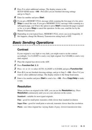 Page 49SETUP SEND   6 - 3
5Press 1 to select additional settings. The display returns to the 
SETUP SEND menuÑORÑPress 2 if you are finished choosing settings 
and go to Step 6.
6Enter fax number and press Start.
Basic Sending Operations
Contrast
If your original is very light or very dark, you might want to set the contrast 
accordingly. Use S.LIGHT to send a very light original. Use S.DARK to send a very 
dark original.
1Place the original face down in the ADF.
2Press Function/Set, 3, 3.
3Press   or   to...