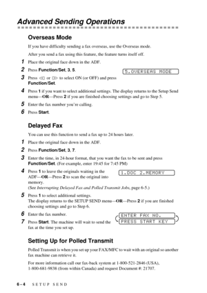 Page 506 - 4   SETUP SEND
Advanced Sending Operations
Overseas Mode
If you have difficulty sending a fax overseas, use the Overseas mode.
After you send a fax using this feature, the feature turns itself off.
1Place the original face down in the ADF.
2Press Function/Set, 3, 5. 
3Press   or   to select ON (or OFF) and press 
Function/Set.
4Press 1 if you want to select additional settings. The display returns to the Setup Send 
menuÑORÑPress 2 if you are finished choosing settings and go to Step 5.
5Enter the...