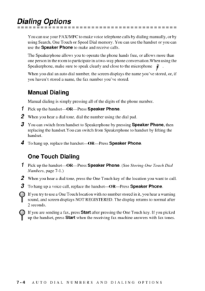 Page 567 - 4   AUTO DIAL NUMBERS AND DIALING OPTIONS
Dialing Options
You can use your FAX/MFC to make voice telephone calls by dialing manually, or by 
using Search, One Touch or Speed Dial memory. You can use the handset or you can 
use the Speaker Phone to make and receive calls.
The Speakerphone allows you to operate the phone hands free, or allows more than 
one person in the room to participate in a two-way phone conversation.When using the 
Speakerphone, make sure to speak clearly and close to the...