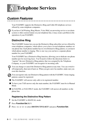 Page 608 - 1   TELEPHONE SERVICES
88Telephone Services
Custom Features
Your FAX/MFC supports the Distinctive Ring and Caller ID telephone services 
offered by some telephone companies.
Distinctive Ring
This FAX/MFC feature lets you use the Distinctive Ring subscriber service offered by 
some telephone companies, which allows you to have several telephone numbers on 
one phone line. Each phone number has its own Distinctive Ring pattern, so you know 
which phone number is ringing. This is one way you can have a...