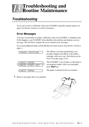 Page 85TROUBLESHOOTING AND ROUTINE MAINTENANCE    13 - 1
13
13Troubleshooting and 
Routine Maintenance
Troubleshooting
If you canÕt resolve a difficulty with your FAX/MFC using this manual, please see 
page i for Brother Numbers to call for assistance.
Error Messages
You may occasionally encounter a difficulty with your FAX/MFC or telephone line. 
If this happens, your FAX/MFC often identifies the problem and displays an error 
message. The list below explains the most common error messages. 
If you need...