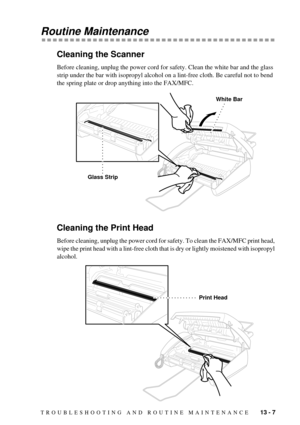 Page 91TROUBLESHOOTING AND ROUTINE MAINTENANCE    13 - 7
Routine Maintenance
Cleaning the Scanner
Before cleaning, unplug the power cord for safety. Clean the white bar and the glass 
strip under the bar with isopropyl alcohol on a lint-free cloth. Be careful not to bend 
the spring plate or drop anything into the FAX/MFC.
Cleaning the Print Head
Before cleaning, unplug the power cord for safety. To clean the FAX/MFC print head, 
wipe the print head with a lint-free cloth that is dry or lightly moistened with...