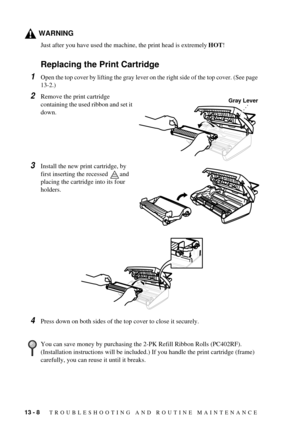 Page 9213 - 8   TROUBLESHOOTING AND ROUTINE MAINTENANCE
WARNING
Just after you have used the machine, the print head is extremely HOT!
Replacing the Print Cartridge
1Open the top cover by lifting the gray lever on the right side of the top cover. (See page 
13-2.)
2Remove the print cartridge 
containing the used ribbon and set it 
down.
3Install the new print cartridge, by 
first inserting the recessed  and 
placing the cartridge into its four 
holders.
4Press down on both sides of the top cover to close it...