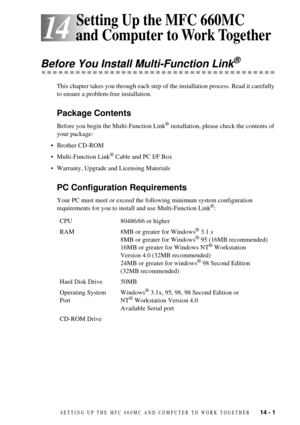 Page 93SETTING UP THE MFC 660MC AND COMPUTER TO WORK TOGETHER   14 - 1
14
14Setting Up the MFC 660MC 
and Computer to Work Together
Before You Install Multi-Function Link¨
This chapter takes you through each step of the installation process. Read it carefully 
to ensure a problem-free installation.
Package Contents
Before you begin the Multi-Function Link¨ installation, please check the contents of 
your package:
¥ Brother CD-ROM 
¥ Multi-Function Link
¨ Cable and PC I/F Box
¥ Warranty, Upgrade and Licensing...