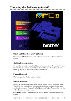 Page 95SETTING UP THE MFC 660MC AND COMPUTER TO WORK TOGETHER   14 - 3
Choosing the Software to Install
Install Multi-Function Link¨ Software
Click on Install Multi-function Link¨ Software to access the Software Installation 
window.
On-Line Documentation
On-Line Documentation includes all the software instructions. To view the On-Line 
Documentation, you must first install the Acrobat Reader software from the CD-
ROM, by clicking on the Install Acrobat Reader button.
Product Support
This is a page of all...