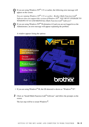 Page 97SETTING UP THE MFC 660MC AND COMPUTER TO WORK TOGETHER   14 - 5
You are running Windows NT¨ 3.51 or earlier.  Brother Multi-Function Link¨ 
Software does not support this version of Windows NT¨. YOU MUST UPGRADE TO 
WINDOWS NT 4.0 AND REINSTALL Multi-Function Link¨ Software!!
A window appears listing the options:
¥ If you are using Windows
¨ 98, the OS detected is shown as ÒWindows¨ 95Ó.
3Click on ÒInstall Multi-Function Link¨ SoftwareÓ and follow the prompts on the 
screen.
The last step will be to...