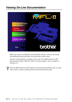 Page 9814 - 6   SETTING UP THE MFC 660MC AND COMPUTER TO WORK TOGETHER
Viewing On-Line Documentation
Make sure you have installed the Acrobat Reader software. (Click on the Install 
Acrobat Reader button and follow the instructions on the screen.)
After the Acrobat Reader is installed, click on the View Multi-Function Link
¨ 
Documentation button. When the Table of Contents appears, select a chapter by 
clicking on it.
Since the Multi-Function Link¨ manual is in On-line Documentation only, you may 
wish to...