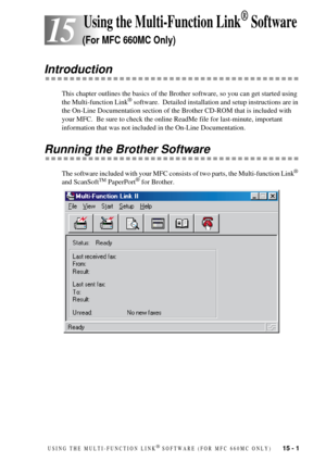 Page 99USING THE MULTI-FUNCTION LINK¨ SOFTWARE (FOR MFC 660MC ONLY)   15 - 1
15
 15 Using the Multi-Function Link¨ Software
(For MFC 660MC Only)
Introduction
This chapter outlines the basics of the Brother software, so you can get started using 
the Multi-function Link¨ software.  Detailed installation and setup instructions are in 
the On-Line Documentation section of the Brother CD-ROM that is included with 
your MFC.  Be sure to check the online ReadMe file for last-minute, important 
information that was...