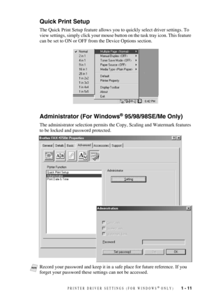 Page 14PRINTER DRIVER SETTINGS (FOR WINDOWS® ONLY)   1 - 11
Quick Print Setup
The Quick Print Setup feature allows you to quickly select driver settings. To 
view settings, simply click your mouse button on the task tray icon. This feature 
can be set to ON or OFF from the Device Options section.
Administrator (For Windows® 95/98/98SE/Me Only)
The administrator selection permits the Copy, Scaling and Watermark features 
to be locked and password protected.
NoteRecord your password and keep it in a safe place...