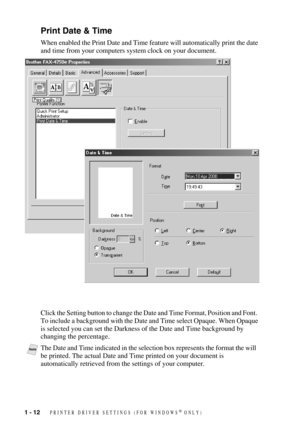 Page 151 - 12   PRINTER DRIVER SETTINGS (FOR WINDOWS® ONLY)
Print Date & Time
When enabled the Print Date and Time feature will automatically print the date 
and time from your computers system clock on your document.
Click the Setting button to change the Date and Time Format, Position and Font.  
To include a background with the Date and Time select Opaque. When Opaque 
is selected you can set the Darkness of the Date and Time background by 
changing the percentage.
NoteThe Date and Time indicated in the...
