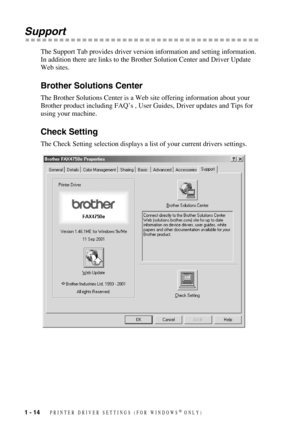 Page 171 - 14   PRINTER DRIVER SETTINGS (FOR WINDOWS® ONLY)
Support
The Support Tab provides driver version information and setting information. 
In addition there are links to the Brother Solution Center and Driver Update 
Web sites.
Brother Solutions Center
The Brother Solutions Center is a Web site offering information about your 
Brother product including FAQ’s , User Guides, Driver updates and Tips for 
using your machine.
Check Setting
The Check Setting selection displays a list of your current drivers...