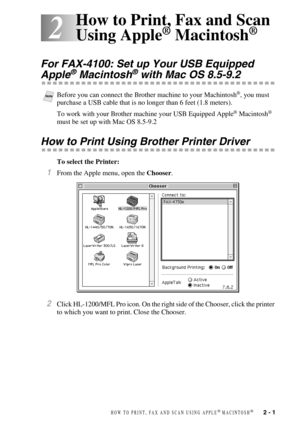 Page 24HOW TO PRINT, FAX AND SCAN USING APPLE® MACINTOSH®   2 - 1
2
2How to Print, Fax and Scan 
Using Apple
® Macintosh®
For FAX-4100: Set up Your USB Equipped 
Apple® Macintosh® with Mac OS 8.5-9.2
To work with your Brother machine your USB Equipped Apple® Macintosh® 
must be set up with Mac OS 8.5-9.2
How to Print Using Brother Printer Driver
To select the Printer:
1From the Apple menu, open the Chooser.
2Click HL-1200/MFL Pro icon. On the right side of the Chooser, click the printer 
to which you want to...