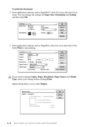 Page 252 - 2   HOW TO PRINT, FAX AND SCAN USING APPLE® MACINTOSH®
To print the document:
3From application software such as PaperPort®, click File menu and select Page 
Setup. You can change the settings for Paper Size, Orientation and Scaling, 
and then click OK.
4From application software such as PaperPort, click File menu and select Print. 
Click Print to start printing.
NoteIf you want to change Copies, Pages, Resolution, Paper Source and Media 
Type, select your settings before clicking Print.
Option Setup...